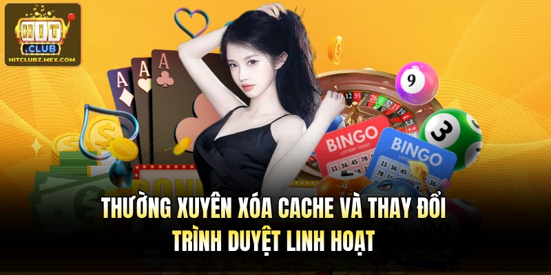Thường xuyên xóa cache và thay đổi trình duyệt linh hoạt